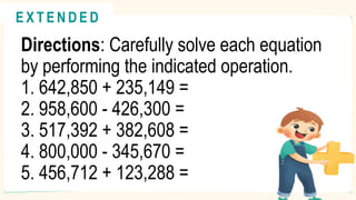 Directions: Carefully solve each equation
by performing the indicated operation.
1. 642,850 + 235,149 =
2. 958,600 - 426,300 =
3. 517,392 + 382,608 =
4. 800,000 - 345,670 =
5. 456,712 + 123,288 =
@
@
E X T E N D E D
 