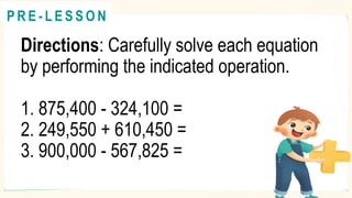 Directions: Carefully solve each equation
by performing the indicated operation.
1. 875,400 - 324,100 =
2. 249,550 + 610,450 =
3. 900,000 - 567,825 =
@
@
P R E - L E S S O N
 