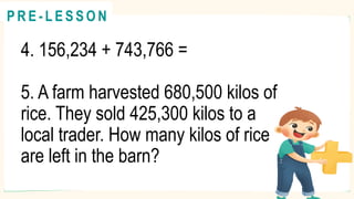 4. 156,234 + 743,766 =
5. A farm harvested 680,500 kilos of
rice. They sold 425,300 kilos to a
local trader. How many kilos of rice
are left in the barn?
@
@
P R E - L E S S O N
 