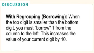 With Regrouping (Borrowing): When
the top digit is smaller than the bottom
digit, you must "borrow" 1 from the
column to the left. This increases the
value of your current digit by 10.
R E V I E W
@
@
D I S C U S S I O N
 
