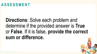 Directions: Solve each problem and
determine if the provided answer is True
or False. If it is false, provide the correct
sum or difference.
A C T I V I T Y 4
@
@
A S S E S S M E N T
 
