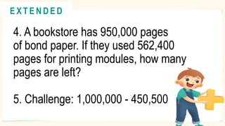 4. A bookstore has 950,000 pages
of bond paper. If they used 562,400
pages for printing modules, how many
pages are left?
5. Challenge: 1,000,000 - 450,500
@
@
E X T E N D E D
 