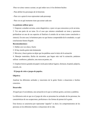 -Para ver cómo vamos a actuar, en qué orden van a ir los distintos hechos
- Para definir los personajes de la historieta
- Para ver a quien le toca representar cada personaje
- Para ver en qué momento tiene que actuar cada uno
Lo podemos utilizar para:
1. Empezar a estudiar un tema, como diagnóstico, o para ver que conocemos ya de un tema.
2. Ver una parte de un tema. En el caso que estemos estudiando un tema y queremos
profundizar en uno de sus aspectos al finalizar el estudio de un tema (como conclusión o
síntesis). En este caso, lo haríamos para ver que hemos comprendido de lo estudiado, o a qué
conclusiones hemos llegado.
Recomendaciones:
1. Hablar con voz clara y fuerte
2. Si hay mucha gente más lentamente
3. Moverse y hacer gestos no dejar que las palabras sean lo único de la actuación
4. Manejar materiales, fáciles de encontrar, que hagan más real la actuación, podemos
utilizar: sombreros, pañuelos, una mesa un petate, etc.
5. Emplear letreros grandes de papel o tecla para indicar lugares, farmacia, hospital, pulpería,
escuela, etc.
El juego de roles o juegos de papeles.
Objetivo:
Analizar las diferentes actitudes y reacciones de la gente frente a situaciones o hechos
concretos.
Desarrollo:
Al igual que el sociodrama, una actuación en la que se utilizan gestos, acciones y palabras.
La diferencia está en que en el juego de roles se presentan las actitudes de las personas, las
características de sus ocupaciones, profesiones o las formas de pensar de la gente.
Esta técnica se caracteriza por representar “papeles” es decir, los comportamientos de las
personas en los diferentes hechos o situaciones de la vida.
 