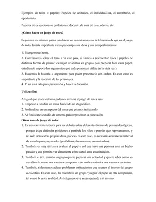 Ejemplos de roles o papeles: Papeles de actitudes, el individualista, el autoritario, el
oportunista
Papeles de ocupaciones o profesiones: docente, de ama de casa, obrero, etc.
¿Cómo hacer un juego de roles?
Seguimos los mismos pasos para hacer un sociodrama, con la diferencia de que en el juego
de roles lo más importante es los personajes sus ideas y sus comportamientos:
1. Escogemos el tema.
2. Conversamos sobre el tema. (En este paso, si vamos a representar roles o papeles de
distintas formas de pensar, es mejor dividirnos en grupos para preparar bien cada papel,
estudiando un poco los argumentos que cada personaje utiliza en la vida real).
3. Hacemos la historia o argumento para poder presentarlo con orden. En este caso es
importante y la reacción de los personajes.
4. Y así está listo para presentarlo y hacer la discusión.
Utilización:
Al igual que el sociodrama podemos utilizar el juego de roles para:
1. Empezar a estudiar un tema, haciendo un diagnóstico.
2. Profundizar en un aspecto del tema que estamos trabajando
3. Al finalizar el estudio de un tema para representar la conclusión
Otros usos de juego de roles:
1. Es una excelente técnica para los debates sobre diferentes formas de pensar ideológicos,
porque exige defender posiciones a partir de los roles o papeles que representamos, y
no sólo de nuestras propias ideas, por eso, en este caso, es necesario contar con material
de estudio para prepararlos (periódicos, documentos, comunicados).
2. También es muy útil para evaluar el papel o rol que tuvo una persona ante un hecho
pasado y que permita ver claramente cómo actuó ante esta situación.
3. También es útil, cuando un grupo quiere preparar una actividad y quiere saber cómo va
a realizarla, como nos vamos a comportar, con cuales actitudes nos vamos a encontrar.
4. También, si deseamos aclarar problemas o situaciones que ocurren al interior del grupo
o colectivo, En este caso, los miembros del grupo “juegan” el papel de otro compañero,
tal como lo ve en realidad. Así el grupo se ve representando a sí mismo.
 