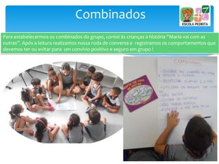 Combinados
Para estabelecermos os combinados do grupo, contei às crianças a história “Maria vai com as
outras”. Após a leitura realizamos nossa roda de conversa e registramos os comportamentos que
devemos ter ou evitar para um convívio positivo e seguro em grupo !
 