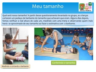 Meu tamanho
Qual será nosso tamanho? A partir desse questionamento levantado no grupo, as crianças
cortaram um pedaço de barbante do tamanho que achavam que eram. Alguns dias depois,
fomos verificar a real altura de cada um, medindo com uma trena e observando quem mais
havia se aproximado de seu tamanho ao fazer a estimativa com o barbante.
Medindo e cortando o barbante
Conferindo o tamanho
 