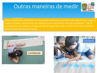 Outras maneiras de medir
Após utilizarmos o barbante e a trena para medirmos o tamanho de cada criança, sugeri à
cada uma delas, outra forma de medirmos seus tamanhos. Através de palmos ! Todos
carimbaram seus palmos, ao lado da demarcação feita com a trena e por fim, contamos
quantos palmos cada um media.
Carimbando
Contando
 