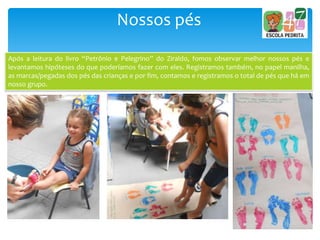 Nossos pés
Após a leitura do livro “Petrônio e Pelegrino” do Ziraldo, fomos observar melhor nossos pés e
levantamos hipóteses do que poderíamos fazer com eles. Registramos também, no papel manilha,
as marcas/pegadas dos pés das crianças e por fim, contamos e registramos o total de pés que há em
nosso grupo.
 