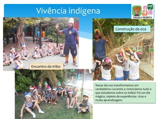 Vivência indígena
Construção da oca
Nesse dia nos transformamos em
verdadeiros curumins e vivenciamos tudo o
que estudamos sobre os índios! Foi um dia
mágico, repleto de experiências ricas e
muita aprendizagem.
Encontro da tribo
 