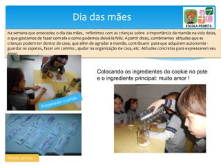 Dia das mães
Na semana que antecedeu o dia das mães, refletimos com as crianças sobre a importância da mamãe na vida delas,
o que gostamos de fazer com ela e como podemos deixá-la feliz. A partir disso, combinamos atitudes que as
crianças podem ter dentro de casa, que além de agradar à mamãe, contribuem para que adquiram autonomia -
guardar os sapatos, fazer um carinho , ajudar na organização de casa, etc. Atitudes concretas para expressarem seu
amor.
Rótulo pronto !
Colocando os ingredientes do cookie no pote
e o ingrediente principal: muito amor !
 