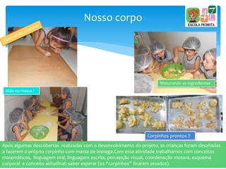 Nosso corpo
Misturando os ingredientes
Após algumas descobertas realizadas com o desenvolvimento do projeto, as crianças foram desafiadas
a fazerem o próprio corpinho com massa de bisnaga.Com essa atividade trabalhamos com conceitos
matemáticos, linguagem oral, linguagem escrita, percepção visual, coordenação motora, esquema
corporal e conceito atitudinal: saber esperar (os “corpinhos” ficarem assados).
Mão na massa !
Corpinhos prontos !!
 