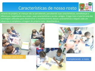 Características de nosso rosto
Através do projeto, as crianças vão se percebendo, percebendo suas características, semelhanças e
diferenças, respeitando seu corpo , suas características e as dos amigos. O jogo Cara a Cara foi uma das
estratégias utilizadas para desenvolver o reconhecimento dessas características e depois cada um
observou e completou a imagem do próprio rosto desenhando-o.
Completando o rosto
Jogando cara a cara
 
