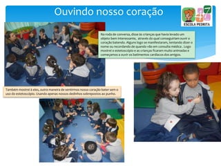 Ouvindo nosso coração
Na roda de conversa, disse às crianças que havia levado um
objeto bem interessante, através do qual conseguiriam ouvir o
coração batendo. Alguns logo se manifestaram, tentando dizer o
nome ou recordando de quando vão em consulta médica . Logo
mostrei o estetoscópio e as crianças ficaram muito animadas e
começamos a ouvir os batimentos cardíacos dos amigos.
Também mostrei à eles, outra maneira de sentirmos nosso coração bater sem o
uso do estetoscópio. Usando apenas nossos dedinhos sobrepostos ao punho.
 