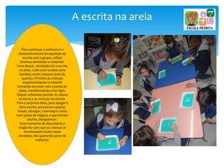 A escrita na areia
Para continuar o estímulo e o
desenvolvimento da aquisição da
escrita com o grupo, utilizei
diversas atividades e materiais.
Uma dessas atividades foi a escrita
na areia. Cada uma recebeu uma
bandeja, onde coloquei areia de
quartzo. Primeiro as crianças
experimentaram o material
tentando escrever com a ponta do
dedo, transformando-o em lápis.
Depois utilizamos pincéis. Eu ditava
as letras e as crianças escreviam.
Para a surpresa delas, para apagar a
letra escrita, precisavam apenas
mexer, devagar, a bandeja e como
num passe de mágica, o que haviam
escrito, desaparecia !
Esse momento de descoberta e
magia fez com que as crianças se
envolvessem muito nessa
atividade, não querendo parar de
realizá-la !
 