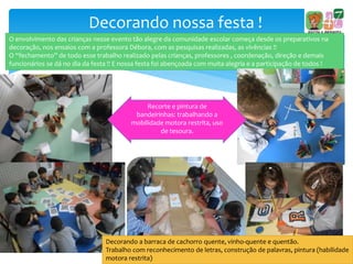 Decorando nossa festa !
O envolvimento das crianças nesse evento tão alegre da comunidade escolar começa desde os preparativos na
decoração, nos ensaios com a professora Débora, com as pesquisas realizadas, as vivências !!
O “fechamento” de todo esse trabalho realizado pelas crianças, professores , coordenação, direção e demais
funcionários se dá no dia da festa !! E nossa festa foi abençoada com muita alegria e a participação de todos !
Recorte e pintura de
bandeirinhas: trabalhando a
mobilidade motora restrita, uso
de tesoura.
Decorando a barraca de cachorro quente, vinho-quente e quentão.
Trabalho com reconhecimento de letras, construção de palavras, pintura (habilidade
motora restrita)
 