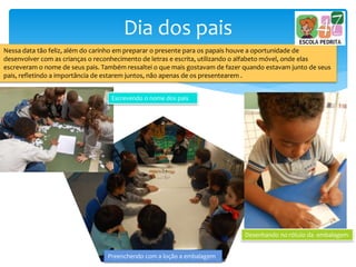 Dia dos pais
Nessa data tão feliz, além do carinho em preparar o presente para os papais houve a oportunidade de
desenvolver com as crianças o reconhecimento de letras e escrita, utilizando o alfabeto móvel, onde elas
escreveram o nome de seus pais. Também ressaltei o que mais gostavam de fazer quando estavam junto de seus
pais, refletindo a importância de estarem juntos, não apenas de os presentearem .
Escrevendo o nome dos pais
Desenhando no rótulo da embalagem
Preenchendo com a loção a embalagem
 