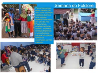 Semana do FolclorePara encerrarmos
esse trabalho tão
rico sobre o folclore
brasileiro, tivemos
uma semana
especial: brincamos
de Sítio do Pica
Pau Amarelo,
recebemos visitas
ilustres, cantamos
cantigas folclóricas
e uma oficina de
troca de brinquedos
folclóricos
construídos por nós
mesmos .
 