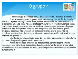O grupo 4
Nosso grupo é formado por 12 crianças, sendo 7 meninos e 5 meninas.
É um grupo em que as crianças já se conhecem e tem um forte vínculo
entre si. Apesar de eu já conhecê-las, nossos vínculos vão se transformando e
alicerçando uma vez que a relação professorXaluno vai sofrendo mudanças a cada
nova etapa. Ainda comentam sobre a saída de alguns amigos que eram do grupo
anterior e isso é de grande riqueza, pois aos poucos vão percebendo que as
amizades podem ou não estarem em nossa convivência diária e que não há
problema quanto a isso. As crianças são muito animadas e estão muito felizes por
estarem no grupo 4 !
Elas terão novos desafios a cada dia, por isso, a parceria com a família no
processo de aprendizagem é muito importante.
Acredito que esse ano será de descobertas, aprendizagens e muito
marcante, pois estarão se despedindo da educação infantil e sendo preparados,
em conhecimento, autonomia e virtudes, para um próximo desafio maior – o ensino
fundamental !!
 