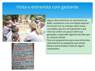 Visita e entrevista com gestante
Alguns dias anteriores ao nascimento da
Bebê, recebemos uma convidada especial !
Conversei com as crianças sobre nossa
convidada, que era uma gestante e que
viria nos contar um pouco sobre sua
gestação e responder algumas dúvidas que
as crianças tinham.
Para nos prepararmos para essa entrevista,
relacionamos as perguntas que seriam
feitas à entrevistada e fizemos alguns
combinados.
 