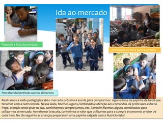 Ida ao mercado
Realizamos a saída pedagógica até o mercado próximo à escola para comprarmos alguns itens da papinha de bebê que
faríamos com a nutricionista. Nessa saída, fizemos alguns combinados: atenção aos comandos da professora e do tio
Pepe, atenção onde pisar na rua, caminharmos sempre juntos, etc. Também fizemos alguns combinados para
utilizarmos o mercado. Ao retornar à escola, conferimos o valor que utilizamos para a compra e somamos o valor de
cada item. No dia seguinte as crianças prepararam uma papinha salgada com a Nutricionista!
Fazendo a lista de compras
Conferindo os itens para a compra
Percebendo/sentindo outros alimentos
 