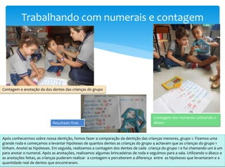 Trabalhando com numerais e contagem
Contagem e anotação da dos dentes das crianças do grupo
Após conhecermos sobre nossa dentição, fomos fazer a comparação da dentição das crianças menores, grupo 1. Fizemos uma
grande roda e começamos a levantar hipóteses de quantos dentes as crianças do grupo 4 achavam que as crianças do grupo 1
tinham. Anotei as hipóteses. Em seguida, realizamos a contagem dos dentes de cada criança do grupo 1 e fui chamando um à um
para anotar o numeral. Após as anotações, realizamos algumas brincadeiras de roda e seguimos para a sala. Utilizando o ábaco e
as anotações feitas, as crianças puderam realizar a contagem e perceberem a diferença entre as hipóteses que levantaram e a
quantidade real de dentes que encontraram.
Contagem dos numerais utilizando o
ábacoResultado final .
 