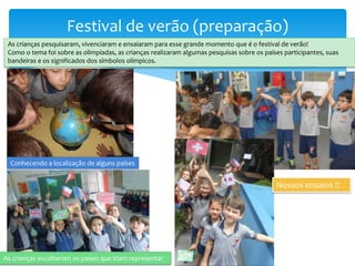 Festival de verão (preparação)
As crianças pesquisaram, vivenciaram e ensaiaram para esse grande momento que é o festival de verão!
Como o tema foi sobre as olimpíadas, as crianças realizaram algumas pesquisas sobre os países participantes, suas
bandeiras e os significados dos símbolos olímpicos.
Conhecendo a localização de alguns países
As crianças escolheram os países que iriam representar
Nossos ensaios !!
 