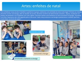 Artes: enfeites de natal
Para embelezar nossa escola e trabalhar a paciência no grupo, realizamos uma atividade de artes muito legal ! Primeiro as crianças
deveriam encher uma bexiga, além do desafio de encher, deveriam enchê-la até determinado tamanho. Depois, receberam um
pedaço de barbante e um recipiente com cola e glitter. Deveriam banhar esse barbante na cola e envolvê-lo na bexiga , formando
uma bola. Esperamos até o dia seguinte para a cola secar. Cada criança estourou sua bexiga e penduramos o enfeite, que ficou
muito lindo, na árvore de natal !!
Nossa árvore enfeitada !
Estourando a bexiga!
Enchendo a bexiga
Envolvendo o barbante na bexiga
 