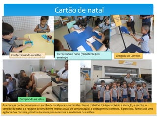 Cartão de natal
Confeccionando o cartão Escrevendo o nome (remetente) no
envelope
Chegada ao Correios
Comprando os selos
As crianças confeccionaram um cartão de natal para suas famílias. Nesse trabalho foi desenvolvido a atenção, a escrita, o
sentido do natal e o resgate de uma forma menos atual de comunicação: a postagem via correios. E para isso, fomos até uma
agência dos correios, próxima à escola para selarmos e enviarmos os cartões.
 