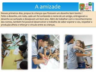 A amizade
Nesses primeiros dias, propus às crianças que fizessem um desenho bem bonito !
Feito o desenho, em roda, cada um foi sorteando o nome de um amigo, entregavam o
desenho ao sorteado e desejavam um bom ano. Além de trabalhar com o reconhecimento
dos nomes, também foi possível desenvolver o trabalho de saber esperar a vez, respeitar a
produção alheia e reforçar o vínculo entre as crianças.
 
