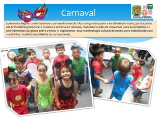 Carnaval
Com muita alegria comemoramos o carnaval na escola ! As crianças dançaram e se divertiram muito, participando
das brincadeiras propostas ! Durante a semana do carnaval, realizamos rodas de conversas para levantarmos os
conhecimentos do grupo sobre o tema e exploramos essa manifestação cultural de nosso povo trabalhando com
marchinhas tradicionais, história do carnaval e etc.
 