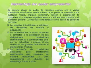 Se comete abuso de poder de mercado cuando uno o varios
operadores económicos, sobre la base de su poder de mercado y por
cualquier medio, impidan, restrinjan, falseen o distorsionen la
competencia, o afecten negativamente a la eficiencia económica o al
bienestar general” .Conductas consideradas como abuso de poder de
mercado:
 La negativa injustificada a satisfacer
las demandas de compra o
adquisición.
 La subordinación de actos, acuerdos
o contratos a la aceptación de sus
obligaciones, prestaciones
suplementarias o condicionadas que,
por su naturaleza o arreglo al uso
comercial, no guarden relación con el
objeto de los mismos.
 La aplicación de condiciones
desiguales para prestaciones
equivalentes que coloquen de
manera injustificada a unos
competidores en situación de
desventaja frente a otros.
 