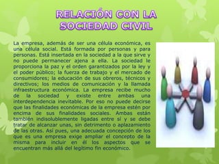 La empresa, además de ser una célula económica, es
una célula social. Está formada por personas y para
personas. Está insertada en la sociedad a la que sirve y
no puede permanecer ajena a ella. La sociedad le
proporciona la paz y el orden garantizados por la ley y
el poder público; la fuerza de trabajo y el mercado de
consumidores; la educación de sus obreros, técnicos y
directivos; los medios de comunicación y la llamada
infraestructura económica. La empresa recibe mucho
de la sociedad y existe entre ambas una
interdependencia inevitable. Por eso no puede decirse
que las finalidades económicas de la empresa estén por
encima de sus finalidades sociales. Ambas están
también indisolublemente ligadas entre sí y se debe
tratar de alcanzar unas, sin detrimento o aplazamiento
de las otras. Así pues, una adecuada concepción de los
que es una empresa exige ampliar el concepto de la
misma para incluir en él los aspectos que se
encuentran más allá del legítimo fin económico.
 