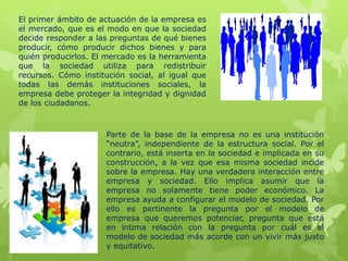 El primer ámbito de actuación de la empresa es
el mercado, que es el modo en que la sociedad
decide responder a las preguntas de qué bienes
producir, cómo producir dichos bienes y para
quién producirlos. El mercado es la herramienta
que la sociedad utiliza para redistribuir
recursos. Cómo institución social, al igual que
todas las demás instituciones sociales, la
empresa debe proteger la integridad y dignidad
de los ciudadanos.
Parte de la base de la empresa no es una institución
“neutra”, independiente de la estructura social. Por el
contrario, está inserta en la sociedad e implicada en su
construcción, a la vez que esa misma sociedad incide
sobre la empresa. Hay una verdadera interacción entre
empresa y sociedad. Ello implica asumir que la
empresa no solamente tiene poder económico. La
empresa ayuda a configurar el modelo de sociedad. Por
ello es pertinente la pregunta por el modelo de
empresa que queremos potenciar, pregunta que está
en íntima relación con la pregunta por cuál es el
modelo de sociedad más acorde con un vivir más justo
y equitativo.
 