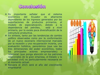  Es importante señalar que el sistema
económico del Ecuador es altamente
dependiente de los ingresos generados por las
exportaciones de productos primarios, el
modelo de especialización, debido a la
dependencia del petróleo, está a nivel
primario, por lo existe poca diversificación de la
estructura productiva.
 En síntesis, tanto por las tendencias de cambio
político observadas como por la conformación
de un nuevo escenario internacional marcado
por la recesión y una recuperación incierta, una
evaluación holística, panorámica (que vea las
tres dimensiones del poder económico, todos
los principales actores empresariales) y
relacional (que ponga atención en los patrones
relacionales de la gran empresa, el Estado y la
sociedad civil) es particularmente necesaria en
el momento actual.
 Recuera el 2015 será el año del crecimiento
empresarial
 