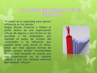 "El poder es la capacidad para ejercer
influencia en los demás."
Según Stoner, Freeman y Gilbert el
poder dentro de una organización
influye de alguna u otra forma en los
gerentes y los empleados; por
ejemplo el poder de compra del
consumidor o la influencia que
pueden tener unos socios en otros,
estos por citar algunas formas de
poder porque existen innumerables
formas más tomando en cuenta que
una organización es un sistema
abierto y que hay factores externos
que también influyen
 
