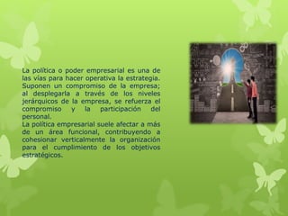 La política o poder empresarial es una de
las vías para hacer operativa la estrategia.
Suponen un compromiso de la empresa;
al desplegarla a través de los niveles
jerárquicos de la empresa, se refuerza el
compromiso y la participación del
personal.
La política empresarial suele afectar a más
de un área funcional, contribuyendo a
cohesionar verticalmente la organización
para el cumplimiento de los objetivos
estratégicos.
 