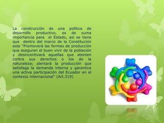 La construcción de una política de
desarrollo productivo, es de suma
importancia para el Estado, así se tiene
que dentro del marco de la Constitución
este “Promoverá las formas de producción
que aseguren el buen vivir de la población
y desincentivará aquellas que atenten
contra sus derechos o los de la
naturaleza; alentará la producción que
satisfaga la demanda interna y garantice
una activa participación del Ecuador en el
contexto internacional” (Art.319)
 