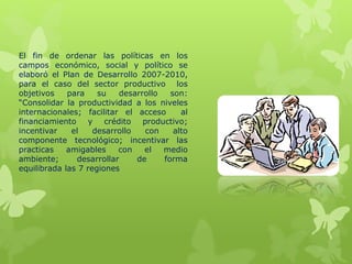 El fin de ordenar las políticas en los
campos económico, social y político se
elaboró el Plan de Desarrollo 2007-2010,
para el caso del sector productivo los
objetivos para su desarrollo son:
“Consolidar la productividad a los niveles
internacionales; facilitar el acceso al
financiamiento y crédito productivo;
incentivar el desarrollo con alto
componente tecnológico; incentivar las
practicas amigables con el medio
ambiente; desarrollar de forma
equilibrada las 7 regiones
 