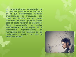 La corporativizarían empresarial de
las políticas públicas es el fenómeno
en el que determinadas cámaras
empresariales se incorporan con
poder de decisión en las juntas
directivas de entes públicos claves
para el estilo nacional de desarrollo.
Dicha incorporación se realiza
independiente de las reglas de la
democracia representativa; se
monopoliza así los intereses de los
ciudadanos y afecta, con ello, la
forma del Estado.
 