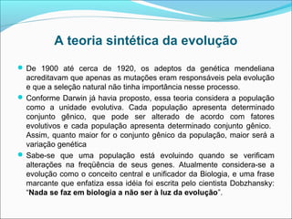 A teoria sintética da evolução
 De 1900 até cerca de 1920, os adeptos da genética mendeliana
  acreditavam que apenas as mutações eram responsáveis pela evolução
  e que a seleção natural não tinha importância nesse processo.
 Conforme Darwin já havia proposto, essa teoria considera a população
  como a unidade evolutiva. Cada população apresenta determinado
  conjunto gênico, que pode ser alterado de acordo com fatores
  evolutivos e cada população apresenta determinado conjunto gênico.
  Assim, quanto maior for o conjunto gênico da população, maior será a
  variação genética
 Sabe-se que uma população está evoluindo quando se verificam
  alterações na freqüência de seus genes. Atualmente considera-se a
  evolução como o conceito central e unificador da Biologia, e uma frase
  marcante que enfatiza essa idéia foi escrita pelo cientista Dobzhansky:
  “Nada se faz em biologia a não ser à luz da evolução”.
 