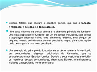  Existem fatores que alteram o equilíbrio gênico, que são a mutação,
  a migração, a seleção e a deriva gênica.
 Um   caso extremo de deriva gênica é o chamado principio do fundador:
  uma nova população é “fundada” por um ou poucos indivíduos, seja porque
  a população ancestral sofreu uma diminuição drástica, seja porque um
  pequeno número de indivíduos de uma população migrou para outra região,
  onde deu origem a uma nova população.

 Um exemplo do princípio do fundador na espécie humana foi verificado
  em comunidades religiosas, originárias da Alemanha, que se
  estabeleceram nos Estados Unidos. Devido a seus costumes e religião,
  os membros dessas comunidades, chamadas Dunker, mantiveram-se
  isolados da população norte-americana.
 