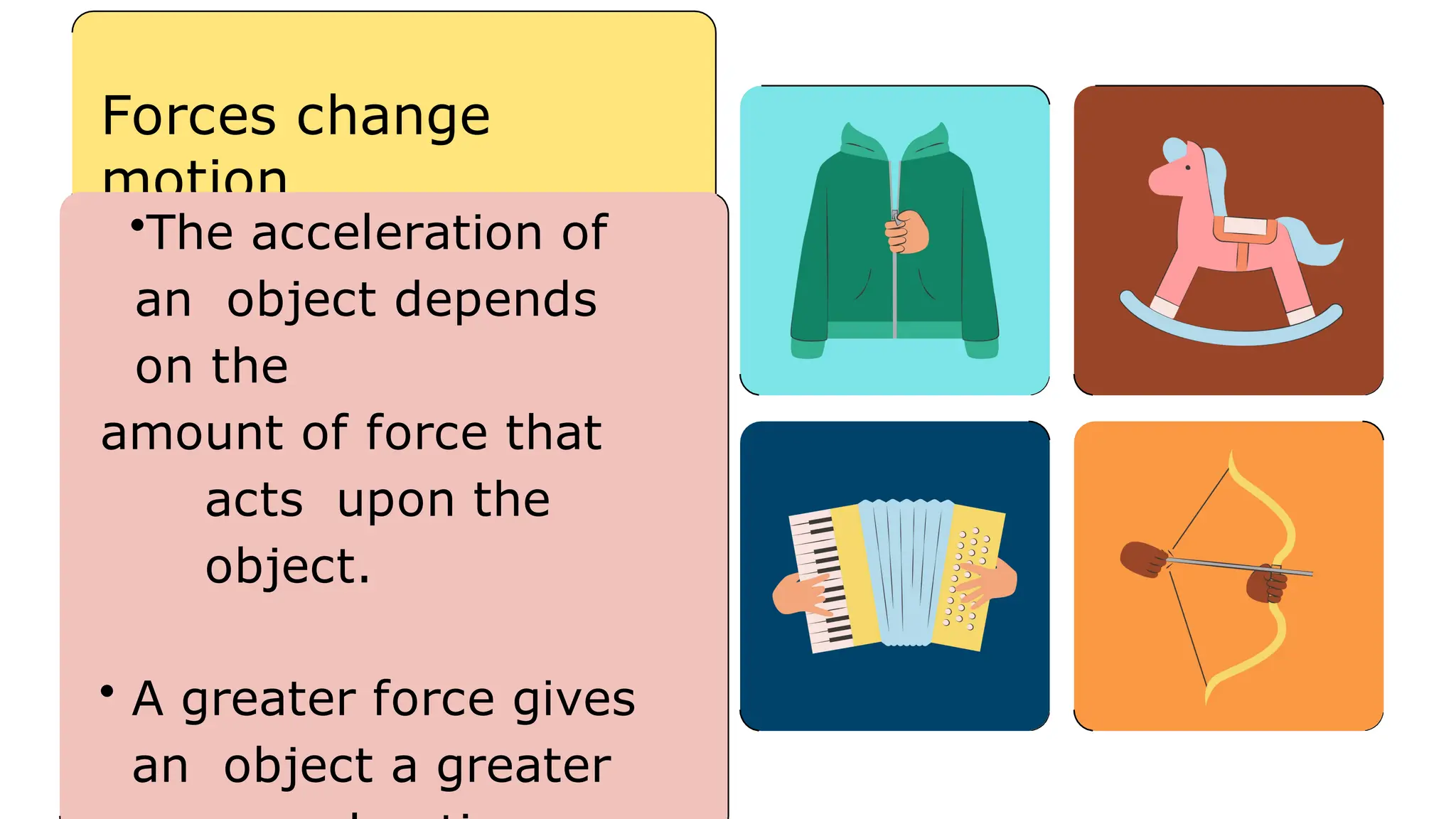 Forces change
motion
•The acceleration of
an object depends
on the
amount of force that
acts upon the
object.
• A greater force gives
an object a greater
 