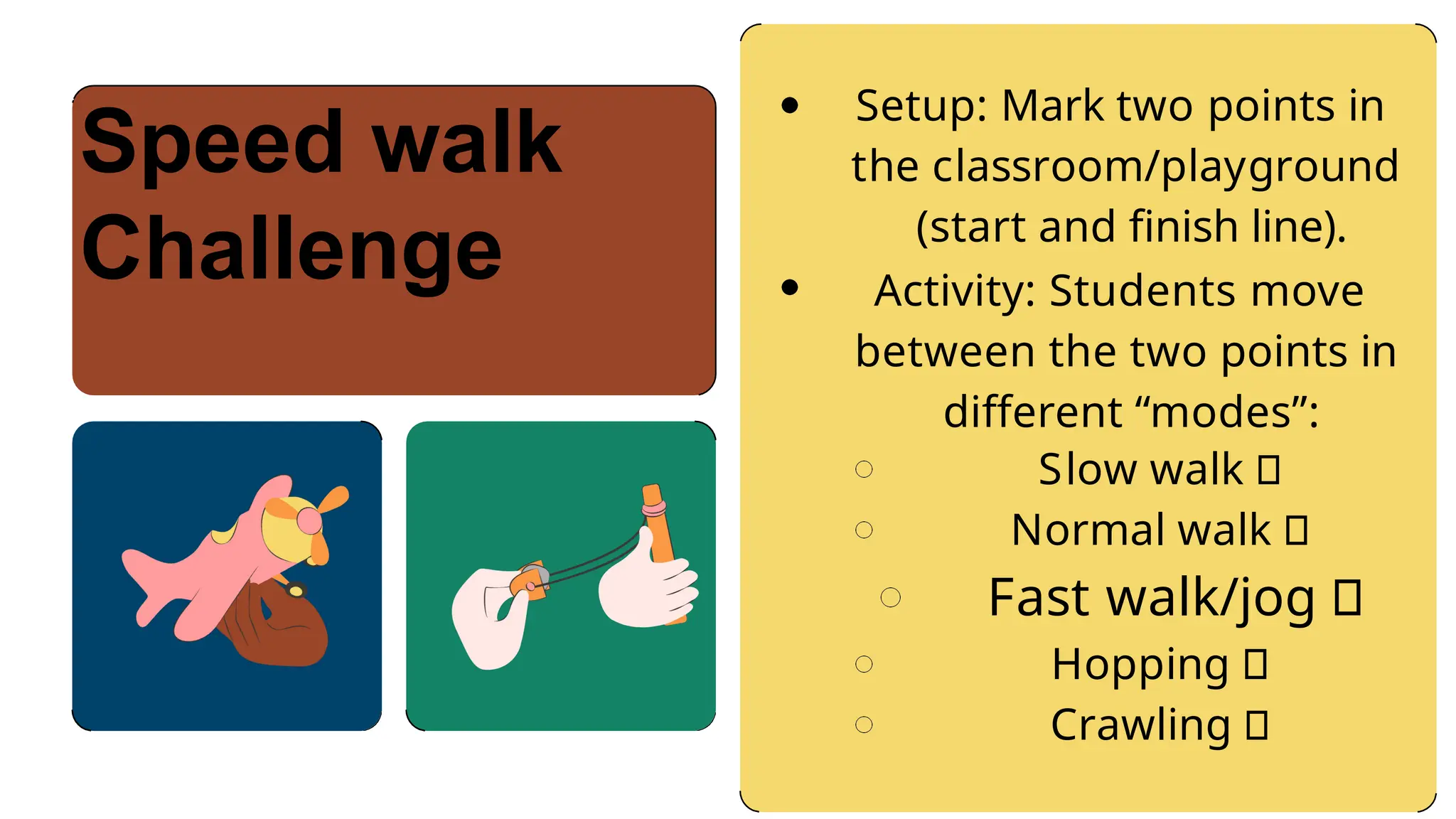 Setup: Mark two points in
the classroom/playground
(start and finish line).
Activity: Students move
between the two points in
different “modes”:
Slow walk 🐢
Normal walk 🚶
Fast walk/jog 🏃
Hopping 🦘
Crawling 🐾
Speed walk
Challenge
 