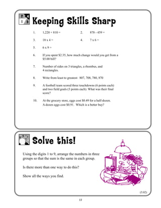 12
Keeping Skills Sharp
Solve this!
1- =
++ 2
3
4
1. 1,220 + 810 = 2. 878 - 459 =
3. 18 x 4 = 4. 7 x 6 =
5. 6 x 9 =
6. If you spent $2.35, how much change would you get from a
$5.00 bill?
7. Number of sides on 3 triangles, a rhombus, and
4 rectangles.
8. Write from least to greatest: 807, 708, 780, 870
9. A football team scored three touchdowns (6 points each)
and two field goals (3 points each). What was their final
score?
10. At the grocery store, eggs cost $0.49 for a half-dozen.
A dozen eggs cost $0.91. Which is a better buy?
Using the digits 1 to 9, arrange the numbers in three
groups so that the sum is the same in each group.
Is there more than one way to do this?
Show all the ways you find.
(5.02)
 