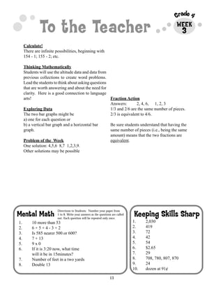 13
Grade 4
To the Teacher WEEK
Keeping Skills SharpMental Math
Directions to Students: Number your paper from
1 to 8. Write your answers as the questions are called
out. Each question will be repeated only once.
Calculate!
There are infinite possibilities, beginning with
154 - 1; 155 - 2; etc.
Thinking Mathematically
Students will use the altitude data and data from
previous collections to create word problems.
Lead the students to think about asking questions
that are worth answering and about the need for
clarity. Here is a good connection to language
arts!
Exploring Data
The two bar graphs might be
a) one for each question or
b) a vertical bar graph and a horizontal bar
graph.
Problem of the Week
One solution: 4,5,6 8,7 1,2,3,9.
Other solutions may be possible
Fraction Action
Answers: 2, 4, 6, 1, 2, 3
1/3 and 2/6 are the same number of pieces.
2/3 is equivalent to 4/6.
Be sure students understand that having the
same number of pieces (i.e., being the same
amount) means that the two fractions are
equivalent.
1. 2,030
2. 419
3. 72
4. 42
5. 54
6. $2.65
7. 29
8. 708, 780, 807, 870
9. 24
10. dozen at 91¢
1. 10 more than 53
2. 6 + 5 + 4 - 3 + 2
3. Is 585 nearer 500 or 600?
4. 7 + 13
5. 9 x 0
6. If it is 3:20 now, what time
will it be in 15minutes?
7. Number of feet in a two yards
8. Double 13
3
 