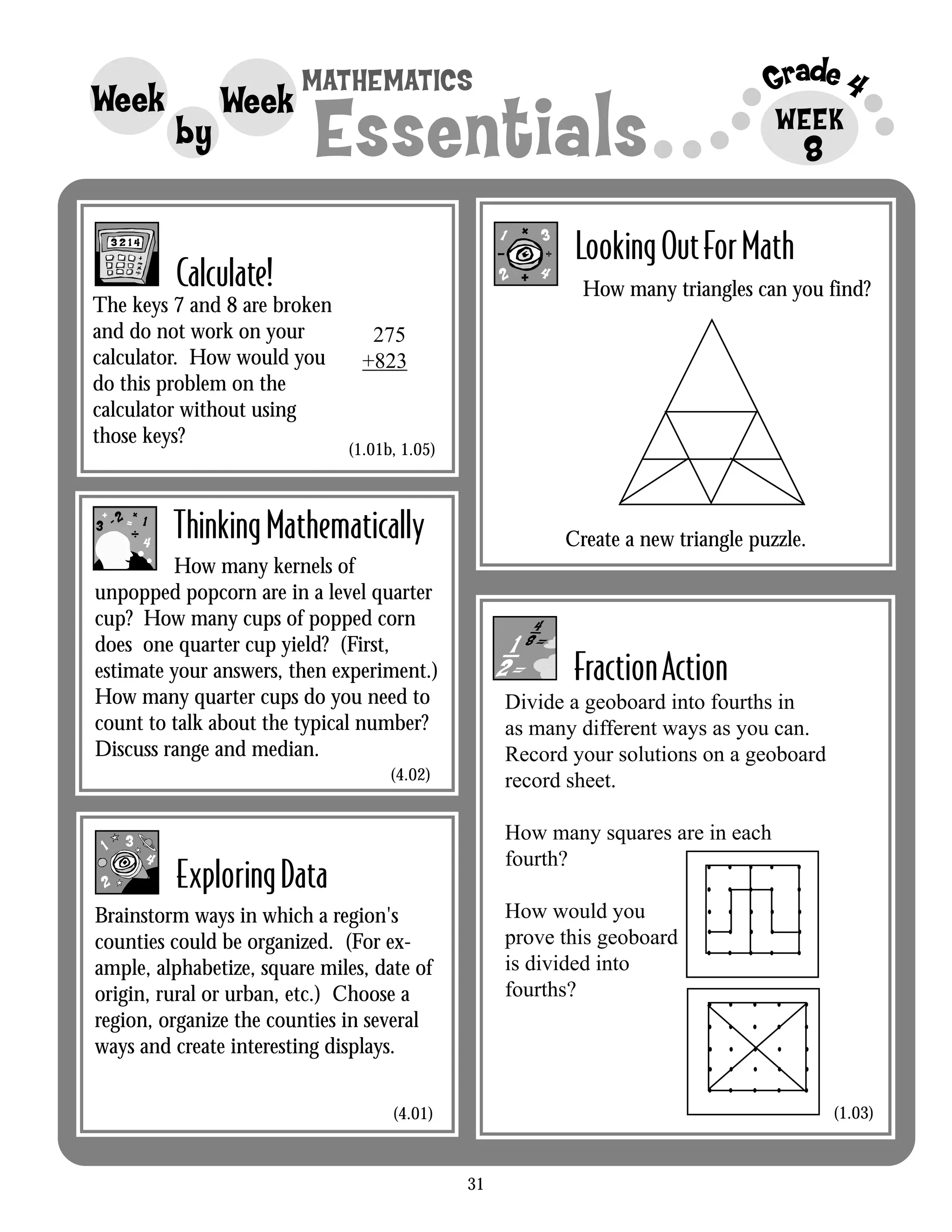 31
Grade 4MATHEMATICS
Essentials
Week
by
Week WEEK
LookingOutForMath
Calculate!
FractionAction
8
1- =
++ 2
3
4
ThinkingMathematically
How many kernels of
unpopped popcorn are in a level quarter
cup? How many cups of popped corn
does one quarter cup yield? (First,
estimate your answers, then experiment.)
How many quarter cups do you need to
count to talk about the typical number?
Discuss range and median.
ExploringData
Brainstorm ways in which a region's
counties could be organized. (For ex-
ample, alphabetize, square miles, date of
origin, rural or urban, etc.) Choose a
region, organize the counties in several
ways and create interesting displays.
1
2
3
4
The keys 7 and 8 are broken
and do not work on your
calculator. How would you
do this problem on the
calculator without using
those keys?
275
+823
(1.01b, 1.05)
(4.02)
(4.01)
Divide a geoboard into fourths in
as many different ways as you can.
Record your solutions on a geoboard
record sheet.
How many squares are in each
fourth?
How would you
prove this geoboard
is divided into
fourths?
• • • • •
• • • • •
• • • • •
• • • • •
• • • • •
• • • • •
• • • • •
• • • • •
• • • • •
• • • • •
(1.03)
How many triangles can you find?
Create a new triangle puzzle.
 