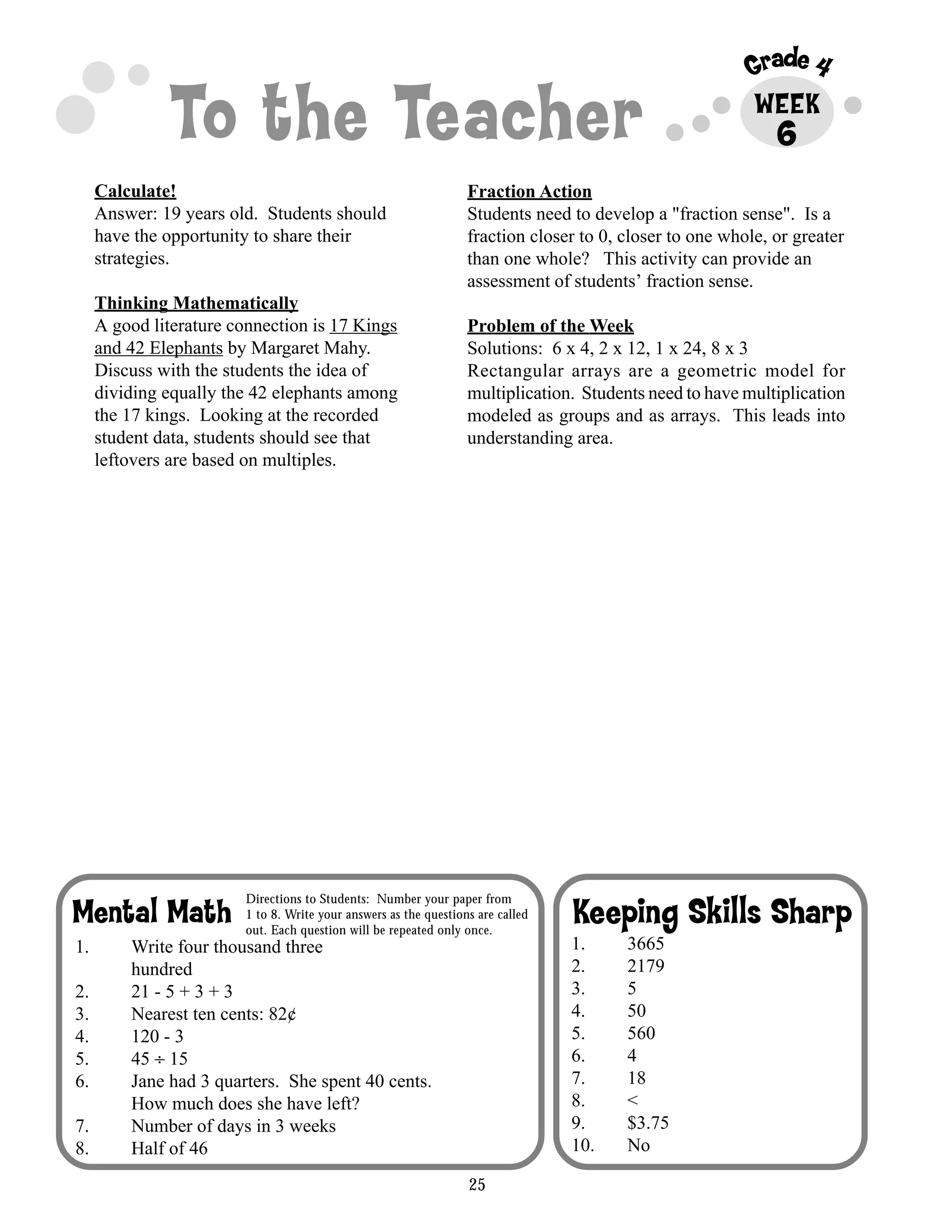 25
Grade 4
To the Teacher WEEK
Keeping Skills SharpMental Math
Directions to Students: Number your paper from
1 to 8. Write your answers as the questions are called
out. Each question will be repeated only once.
6
Calculate!
Answer: 19 years old. Students should
have the opportunity to share their
strategies.
Thinking Mathematically
A good literature connection is 17 Kings
and 42 Elephants by Margaret Mahy.
Discuss with the students the idea of
dividing equally the 42 elephants among
the 17 kings. Looking at the recorded
student data, students should see that
leftovers are based on multiples.
Fraction Action
Students need to develop a "fraction sense". Is a
fraction closer to 0, closer to one whole, or greater
than one whole? This activity can provide an
assessment of students’ fraction sense.
Problem of the Week
Solutions: 6 x 4, 2 x 12, 1 x 24, 8 x 3
Rectangular arrays are a geometric model for
multiplication. Students need to have multiplication
modeled as groups and as arrays. This leads into
understanding area.
1. 3665
2. 2179
3. 5
4. 50
5. 560
6. 4
7. 18
8. <
9. $3.75
10. No
1. Write four thousand three
hundred
2. 21 - 5 + 3 + 3
3. Nearest ten cents: 82¢
4. 120 - 3
5. 45 ÷ 15
6. Jane had 3 quarters. She spent 40 cents.
How much does she have left?
7. Number of days in 3 weeks
8. Half of 46
 