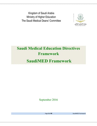 Page 1of 40 SaudiMED Framework
Kingdom of Saudi Arabia
Ministry of Higher Education
The Saudi Medical Deans' Committee
Saudi Medical Education Directives
Framework
SaudiMED Framework
September 2016
 