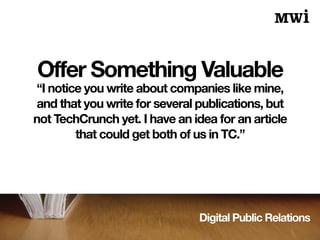 Digital Public Relations
Offer Something Valuable
“I notice you write about companies like mine,
and that you write for several publications, but
not TechCrunch yet. I have an idea for an article
that could get both of us in TC.”
 