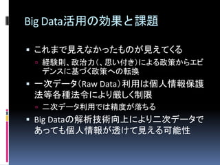 Big Data活用の効果と課題 
 これまで見えなかったものが見えてくる 
 経験則、政治力（、思い付き）による政策からエビ 
デンスに基づく政策への転換 
 一次データ（Raw Data）利用は個人情報保護 
法等各種法令により厳しく制限 
 二次データ利用では精度が落ちる 
 Big Dataの解析技術向上により二次データで 
あっても個人情報が透けて見える可能性 
